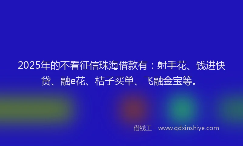 2025年的不看征信珠海借款有：射手花、钱进快贷、融e花、桔子买单、飞融金宝等。