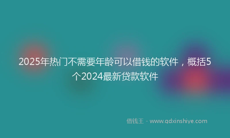 2025年热门不需要年龄可以借钱的软件，概括5个2024最新贷款软件