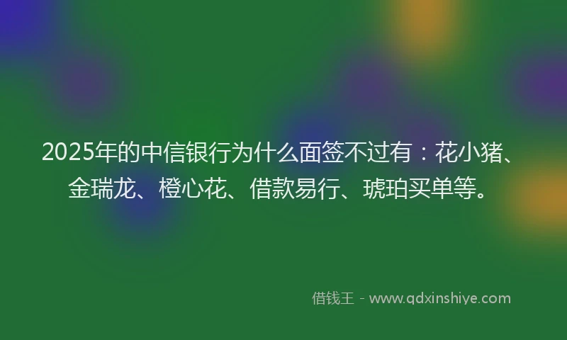 2025年的中信银行为什么面签不过有：花小猪、金瑞龙、橙心花、借款易行、琥珀买单等。