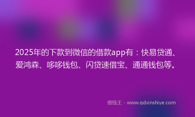 2025年的下款到微信的借款app有：快易贷通、爱鸿森、哆哆钱包、闪贷速借宝、通通钱包等。