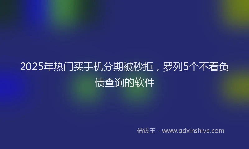 2025年热门买手机分期被秒拒，罗列5个不看负债查询的软件
