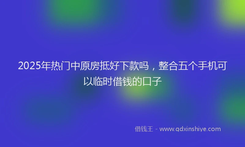 2025年热门中原房抵好下款吗，整合五个手机可以临时借钱的口子