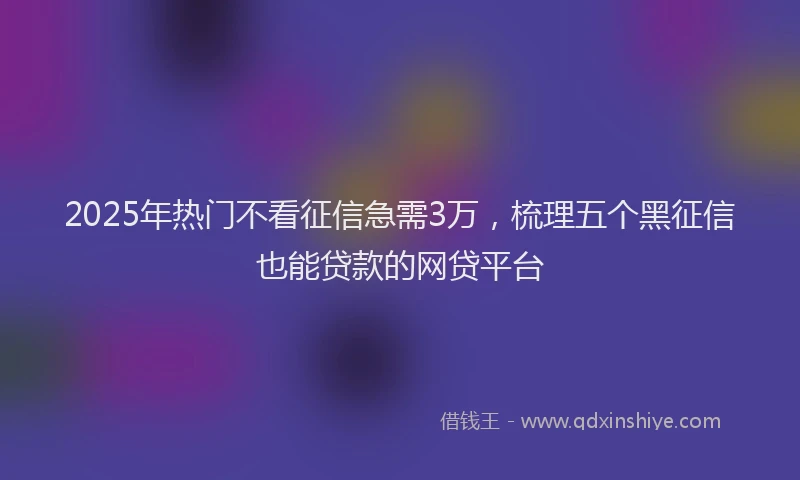 2025年热门不看征信急需3万，梳理五个黑征信也能贷款的网贷平台