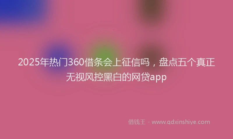 2025年热门360借条会上征信吗，盘点五个真正无视风控黑白的网贷app