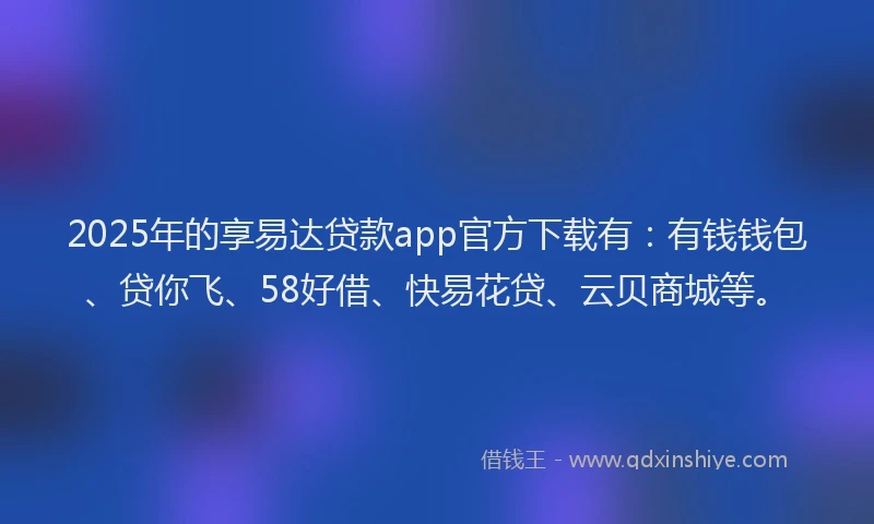 2025年的享易达贷款app官方下载有：有钱钱包、贷你飞、58好借、快易花贷、云贝商城等。