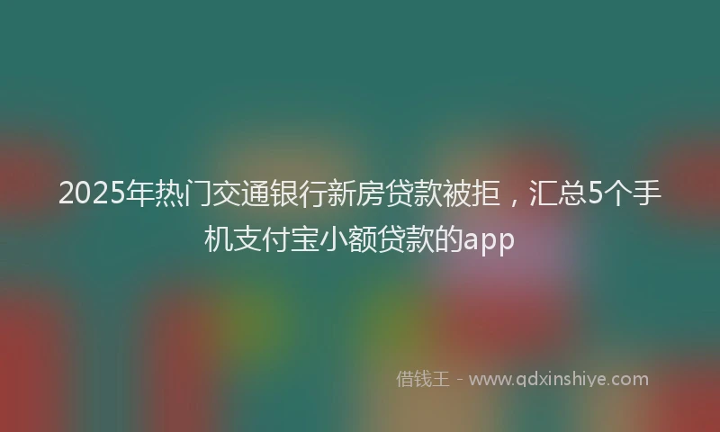 2025年热门交通银行新房贷款被拒，汇总5个手机支付宝小额贷款的app