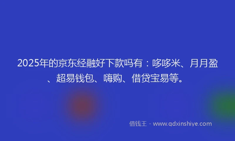 2025年的京东经融好下款吗有：哆哆米、月月盈、超易钱包、嗨购、借贷宝易等。