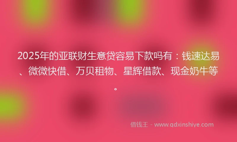 2025年的亚联财生意贷容易下款吗有：钱速达易、微微快借、万贝租物、星辉借款、现金奶牛等。
