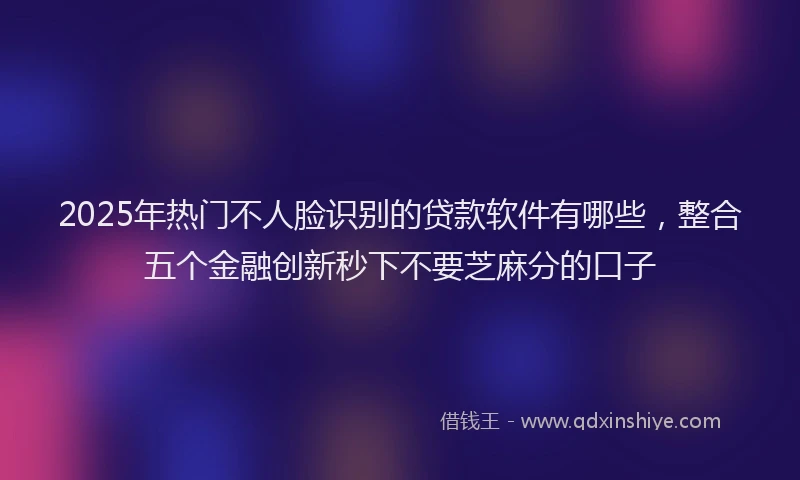 2025年热门不人脸识别的贷款软件有哪些，整合五个金融创新秒下不要芝麻分的口子