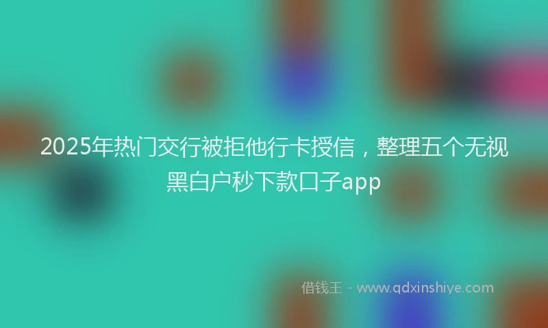 2025年热门交行被拒他行卡授信，整理五个无视黑白户秒下款口子app