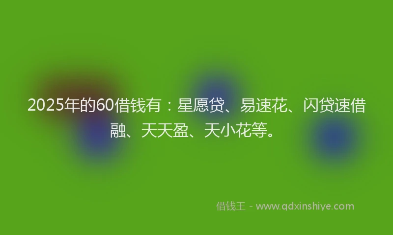 2025年的60借钱有：星愿贷、易速花、闪贷速借融、天天盈、天小花等。