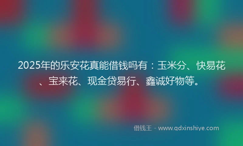2025年的乐安花真能借钱吗有：玉米分、快易花、宝来花、现金贷易行、鑫诚好物等。