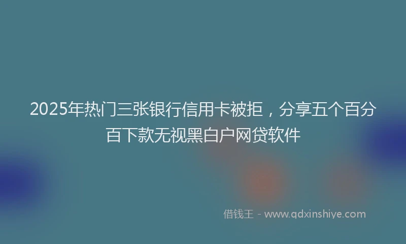 2025年热门三张银行信用卡被拒，分享五个百分百下款无视黑白户网贷软件