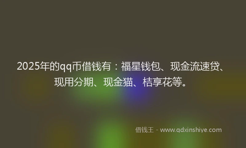 2025年的qq币借钱有：福星钱包、现金流速贷、现用分期、现金猫、桔享花等。