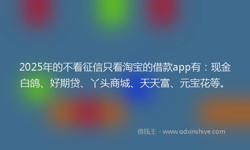 2025年的不看征信只看淘宝的借款app有：现金白鸽、好期贷、丫头商城、天天富、元宝花等。