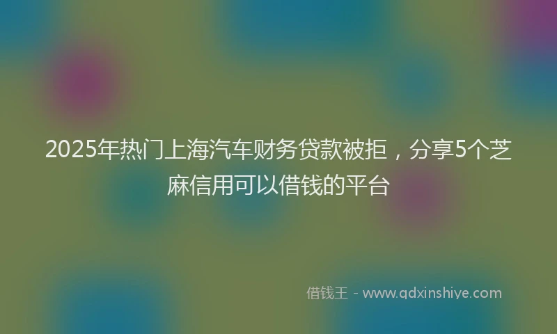 2025年热门上海汽车财务贷款被拒，分享5个芝麻信用可以借钱的平台