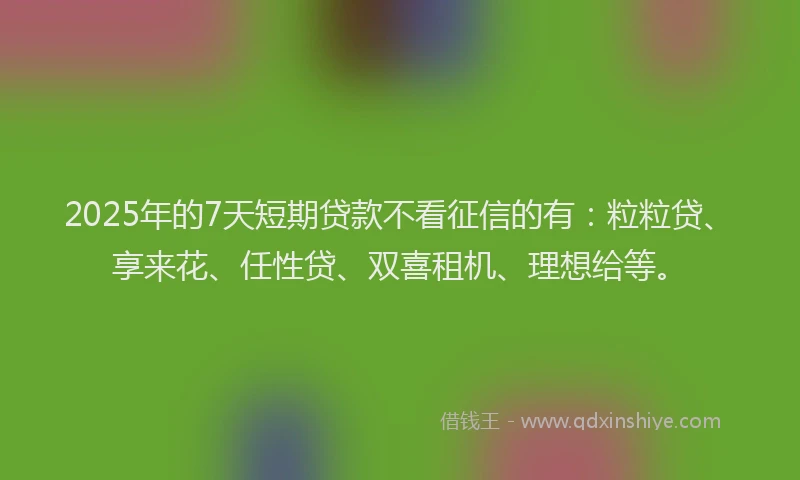 2025年的7天短期贷款不看征信的有：粒粒贷、享来花、任性贷、双喜租机、理想给等。