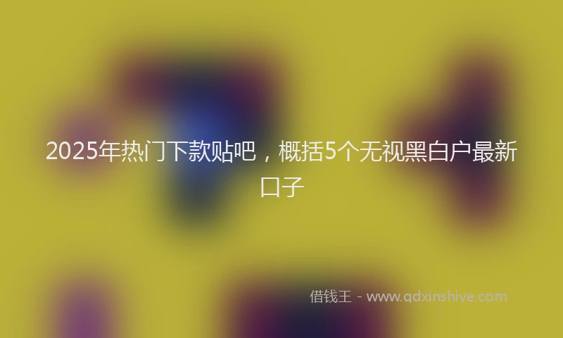 2025年热门下款贴吧，概括5个无视黑白户最新口子