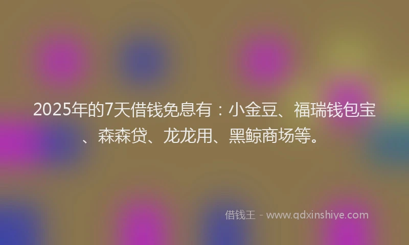2025年的7天借钱免息有：小金豆、福瑞钱包宝、森森贷、龙龙用、黑鲸商场等。