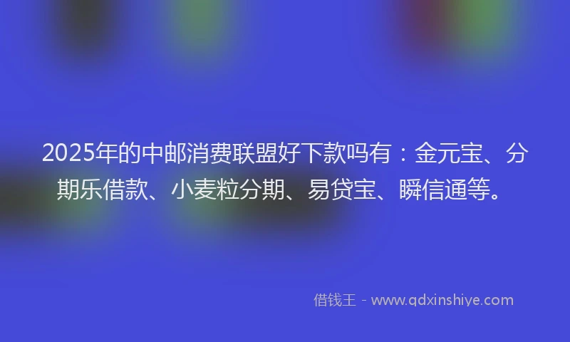 2025年的中邮消费联盟好下款吗有：金元宝、分期乐借款、小麦粒分期、易贷宝、瞬信通等。