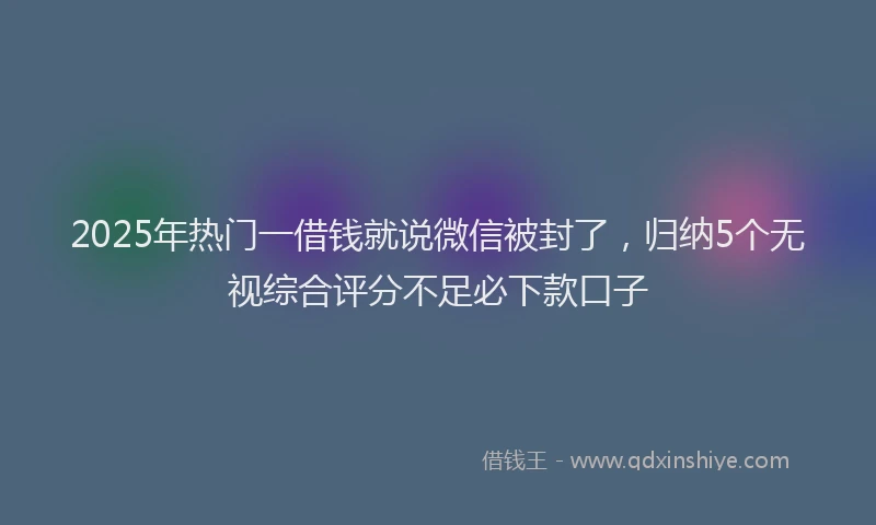 2025年热门一借钱就说微信被封了，归纳5个无视综合评分不足必下款口子
