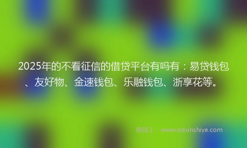 2025年的不看征信的借贷平台有吗有：易贷钱包、友好物、金速钱包、乐融钱包、浙享花等。