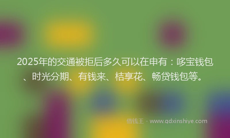 2025年的交通被拒后多久可以在申有：哆宝钱包、时光分期、有钱来、桔享花、畅贷钱包等。