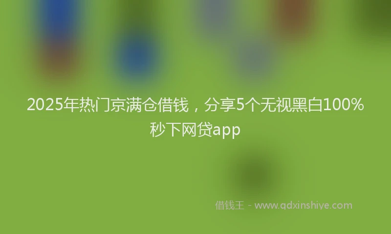 2025年热门京满仓借钱，分享5个无视黑白100%秒下网贷app
