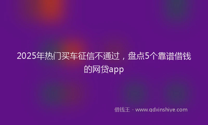 2025年热门买车征信不通过，盘点5个靠谱借钱的网贷app