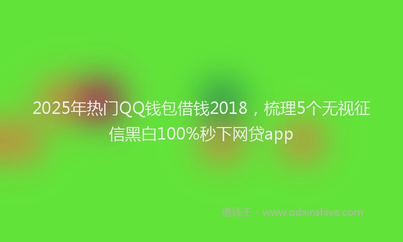 2025年热门QQ钱包借钱2018，梳理5个无视征信黑白100%秒下网贷app