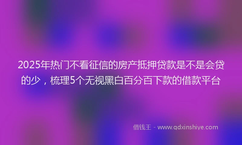2025年热门不看征信的房产抵押贷款是不是会贷的少，梳理5个无视黑白百分百下款的借款平台