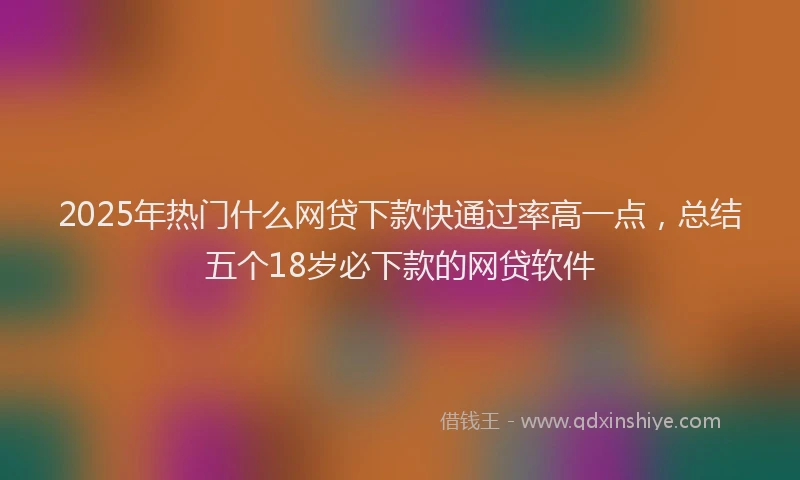2025年热门什么网贷下款快通过率高一点，总结五个18岁必下款的网贷软件
