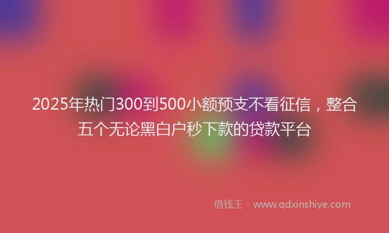 2025年热门300到500小额预支不看征信，整合五个无论黑白户秒下款的贷款平台