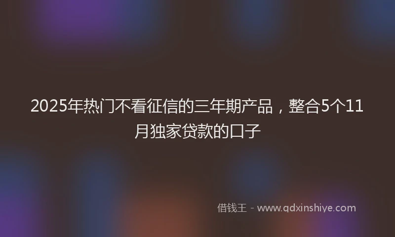 2025年热门不看征信的三年期产品，整合5个11月独家贷款的口子