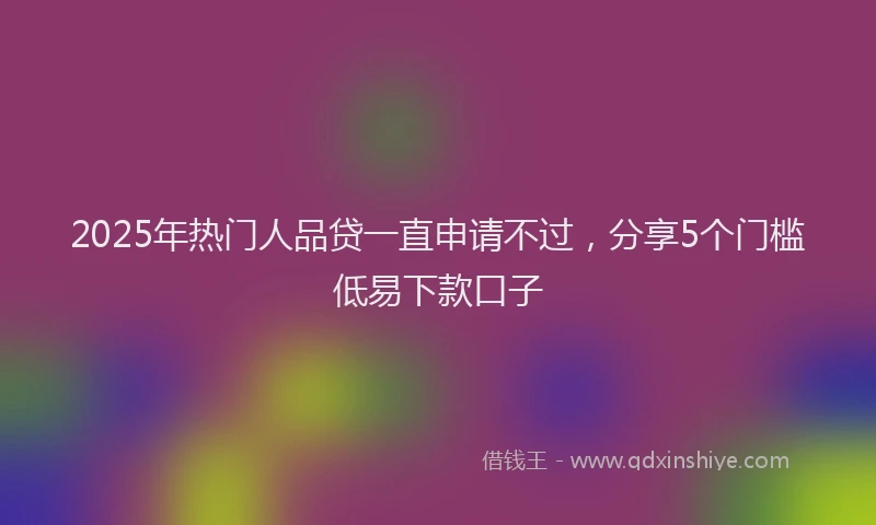 2025年热门人品贷一直申请不过，分享5个门槛低易下款口子