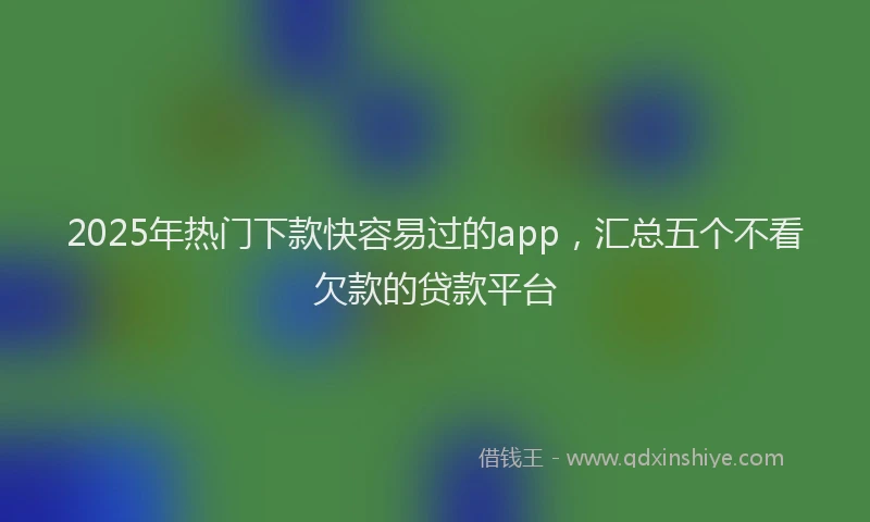 2025年热门下款快容易过的app，汇总五个不看欠款的贷款平台