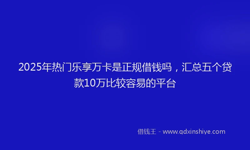 2025年热门乐享万卡是正规借钱吗，汇总五个贷款10万比较容易的平台