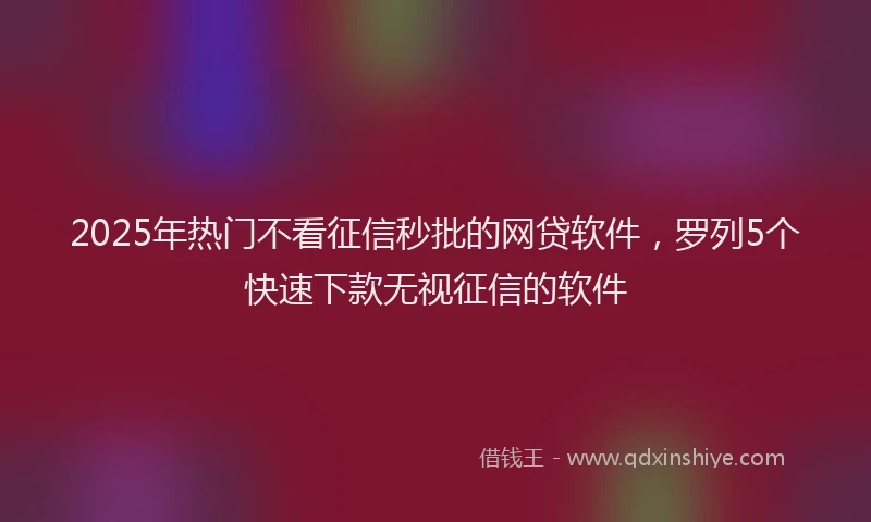 2025年热门不看征信秒批的网贷软件，罗列5个快速下款无视征信的软件