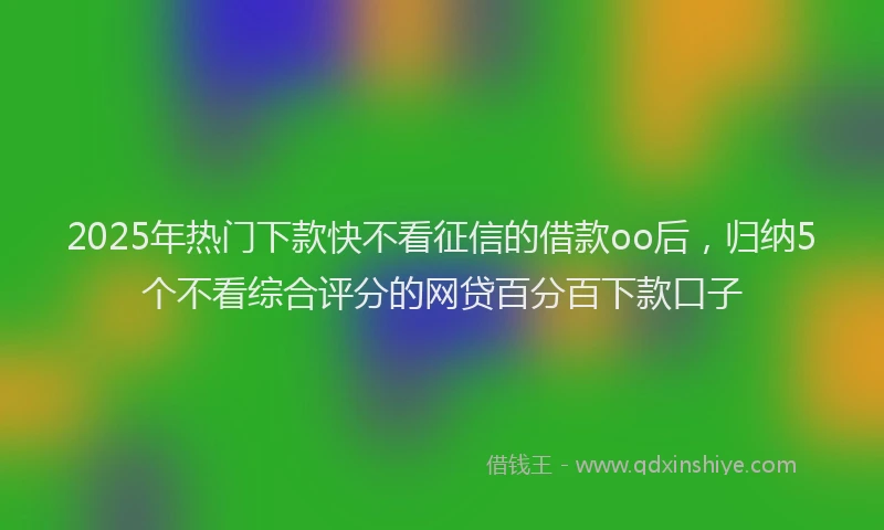 2025年热门下款快不看征信的借款oo后，归纳5个不看综合评分的网贷百分百下款口子