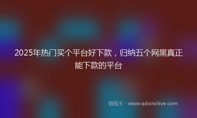 2025年热门买个平台好下款，归纳五个网黑真正能下款的平台