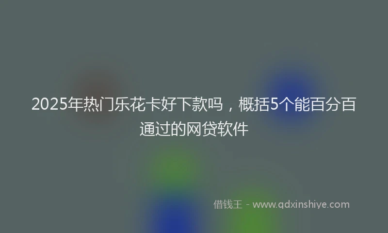 2025年热门乐花卡好下款吗，概括5个能百分百通过的网贷软件