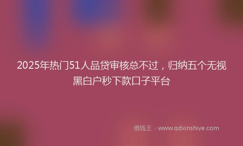 2025年热门51人品贷审核总不过，归纳五个无视黑白户秒下款口子平台