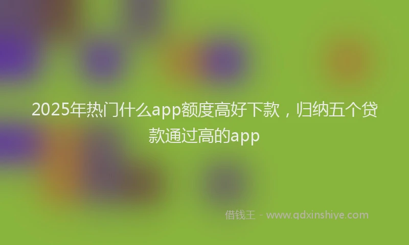 2025年热门什么app额度高好下款，归纳五个贷款通过高的app