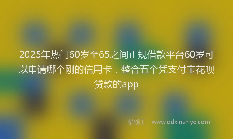2025年热门60岁至65之间正规借款平台60岁可以申请哪个刚的信用卡，整合五个凭支付宝花呗贷款的app