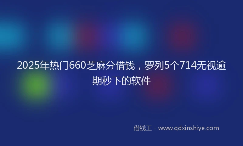 2025年热门660芝麻分借钱，罗列5个714无视逾期秒下的软件