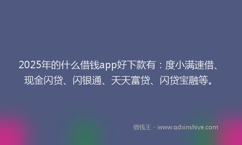 2025年的什么借钱app好下款有：度小满速借、现金闪贷、闪银通、天天富贷、闪贷宝融等。