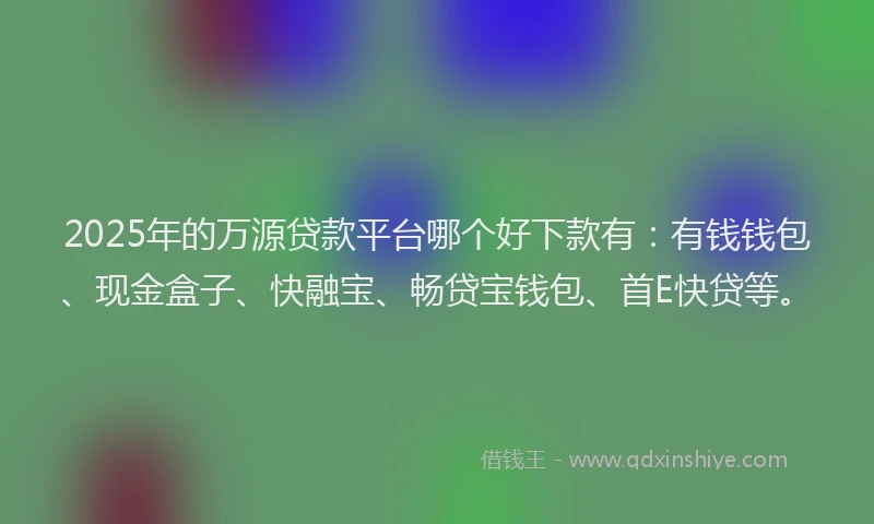 2025年的万源贷款平台哪个好下款有：有钱钱包、现金盒子、快融宝、畅贷宝钱包、首E快贷等。