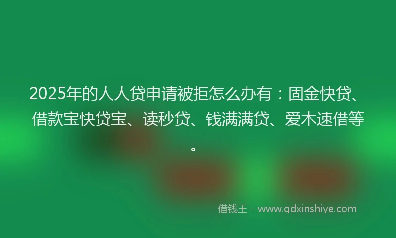 2025年的人人贷申请被拒怎么办有：固金快贷、借款宝快贷宝、读秒贷、钱满满贷、爱木速借等。