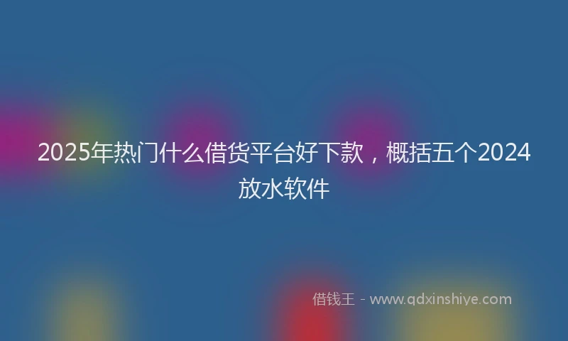 2025年热门什么借货平台好下款，概括五个2024放水软件