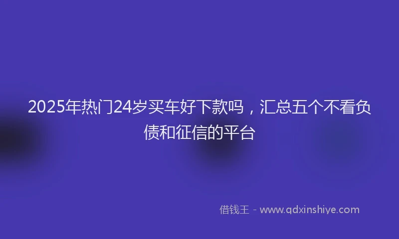 2025年热门24岁买车好下款吗，汇总五个不看负债和征信的平台